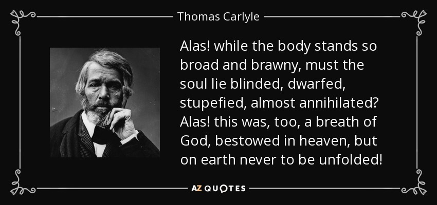 Alas! while the body stands so broad and brawny, must the soul lie blinded, dwarfed, stupefied, almost annihilated? Alas! this was, too, a breath of God, bestowed in heaven, but on earth never to be unfolded! - Thomas Carlyle