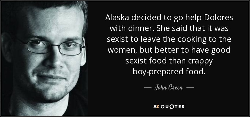 Alaska decided to go help Dolores with dinner. She said that it was sexist to leave the cooking to the women, but better to have good sexist food than crappy boy-prepared food. - John Green