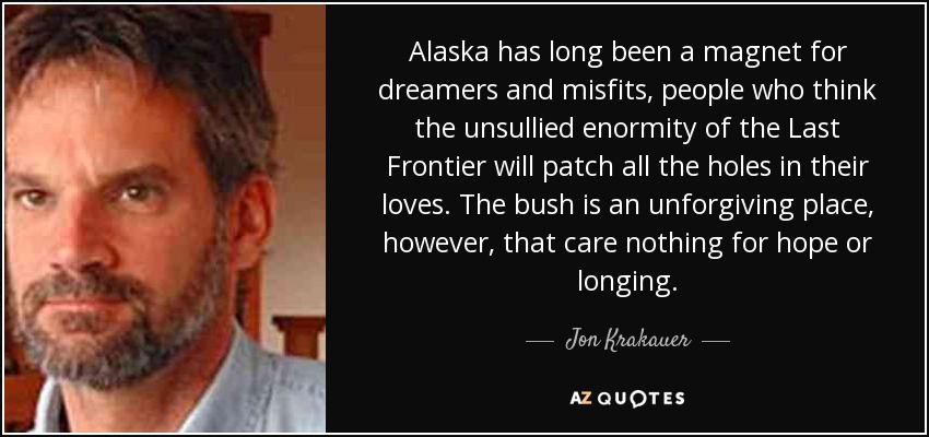 Alaska has long been a magnet for dreamers and misfits, people who think the unsullied enormity of the Last Frontier will patch all the holes in their loves. The bush is an unforgiving place, however, that care nothing for hope or longing. - Jon Krakauer