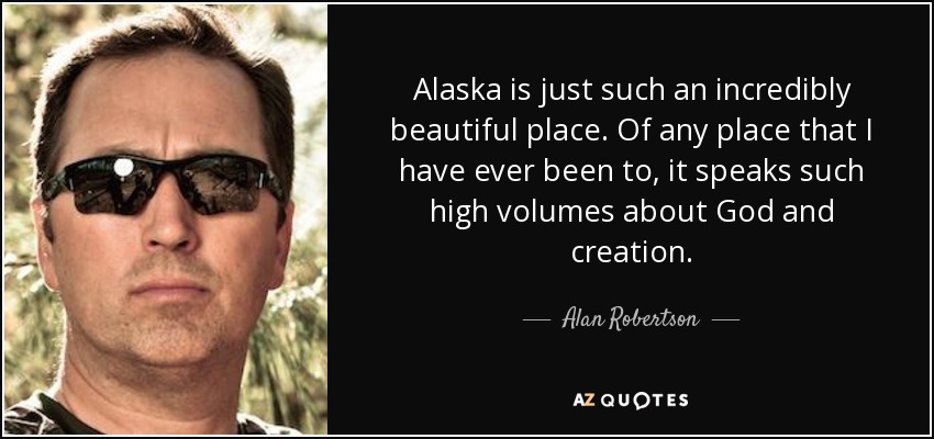 Alaska is just such an incredibly beautiful place. Of any place that I have ever been to, it speaks such high volumes about God and creation. - Alan Robertson