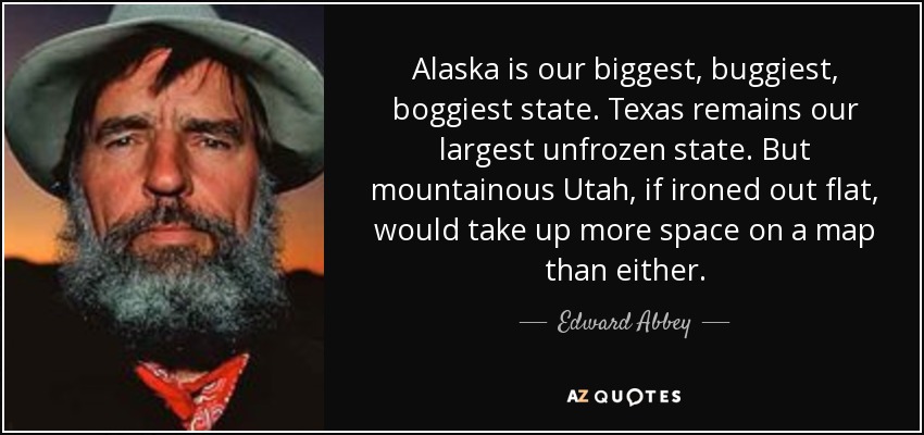 Alaska is our biggest, buggiest, boggiest state. Texas remains our largest unfrozen state. But mountainous Utah, if ironed out flat, would take up more space on a map than either. - Edward Abbey