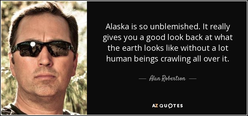 Alaska is so unblemished. It really gives you a good look back at what the earth looks like without a lot human beings crawling all over it. - Alan Robertson
