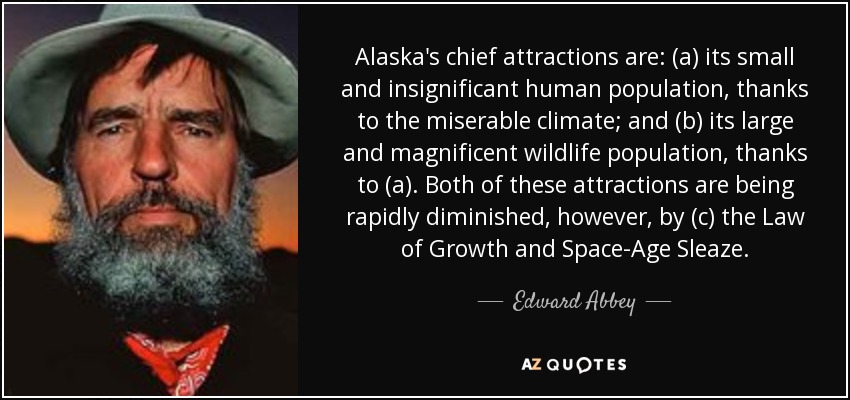 Alaska's chief attractions are: (a) its small and insignificant human population, thanks to the miserable climate; and (b) its large and magnificent wildlife population, thanks to (a). Both of these attractions are being rapidly diminished, however, by (c) the Law of Growth and Space-Age Sleaze. - Edward Abbey