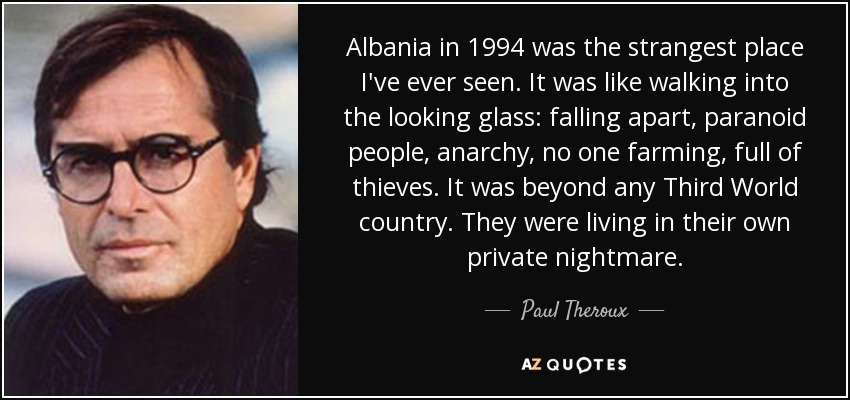 Albania in 1994 was the strangest place I've ever seen. It was like walking into the looking glass: falling apart, paranoid people, anarchy, no one farming, full of thieves. It was beyond any Third World country. They were living in their own private nightmare. - Paul Theroux