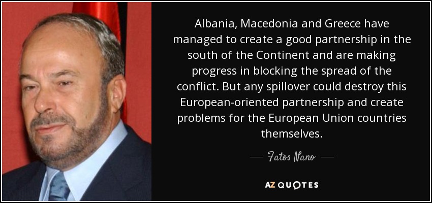 Albania, Macedonia and Greece have managed to create a good partnership in the south of the Continent and are making progress in blocking the spread of the conflict. But any spillover could destroy this European-oriented partnership and create problems for the European Union countries themselves. - Fatos Nano