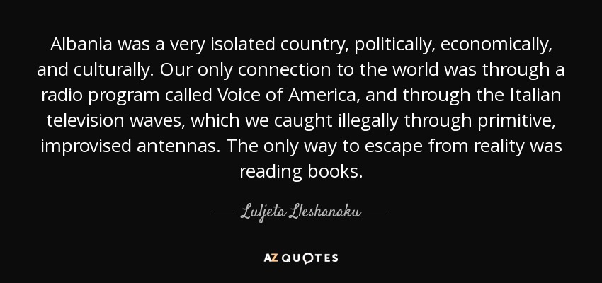 Albania was a very isolated country, politically, economically, and culturally. Our only connection to the world was through a radio program called Voice of America, and through the Italian television waves, which we caught illegally through primitive, improvised antennas. The only way to escape from reality was reading books. - Luljeta Lleshanaku