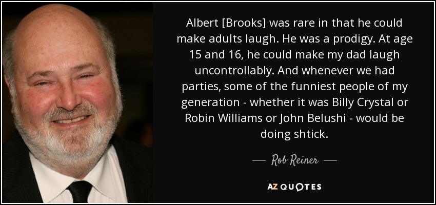 Albert [Brooks] was rare in that he could make adults laugh. He was a prodigy. At age 15 and 16, he could make my dad laugh uncontrollably. And whenever we had parties, some of the funniest people of my generation - whether it was Billy Crystal or Robin Williams or John Belushi - would be doing shtick. - Rob Reiner