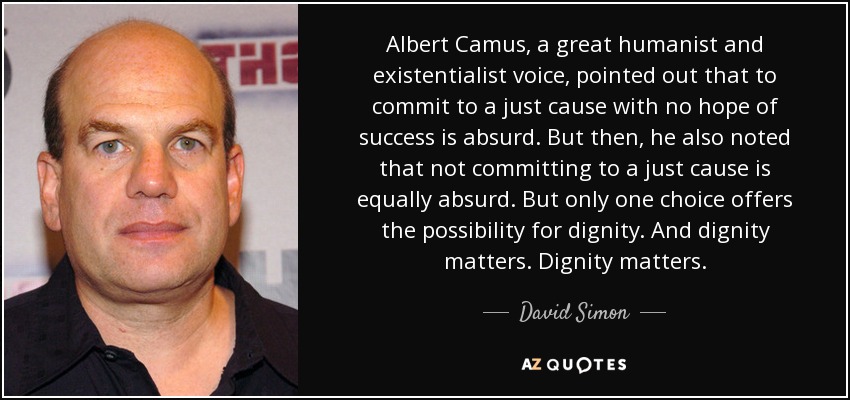 Albert Camus, a great humanist and existentialist voice, pointed out that to commit to a just cause with no hope of success is absurd. But then, he also noted that not committing to a just cause is equally absurd. But only one choice offers the possibility for dignity. And dignity matters. Dignity matters. - David Simon