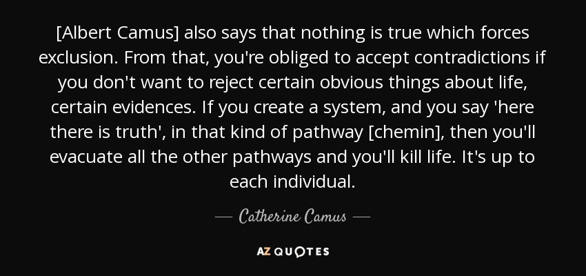 [Albert Camus] also says that nothing is true which forces exclusion. From that, you're obliged to accept contradictions if you don't want to reject certain obvious things about life, certain evidences. If you create a system, and you say 'here there is truth', in that kind of pathway [chemin], then you'll evacuate all the other pathways and you'll kill life. It's up to each individual. - Catherine Camus