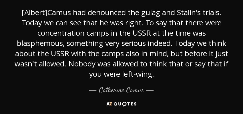 [Albert]Camus had denounced the gulag and Stalin's trials. Today we can see that he was right. To say that there were concentration camps in the USSR at the time was blasphemous, something very serious indeed. Today we think about the USSR with the camps also in mind, but before it just wasn't allowed. Nobody was allowed to think that or say that if you were left-wing. - Catherine Camus