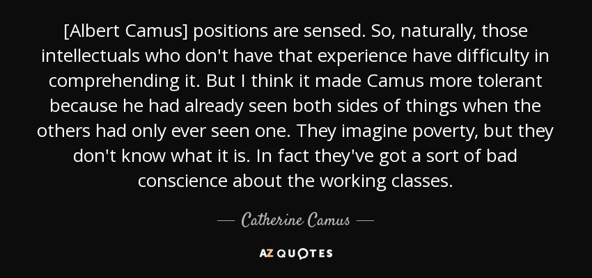 [Albert Camus] positions are sensed. So, naturally, those intellectuals who don't have that experience have difficulty in comprehending it. But I think it made Camus more tolerant because he had already seen both sides of things when the others had only ever seen one. They imagine poverty, but they don't know what it is. In fact they've got a sort of bad conscience about the working classes. - Catherine Camus