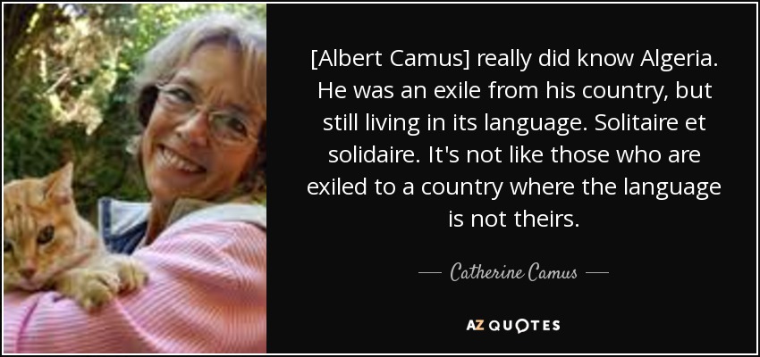 [Albert Camus] really did know Algeria. He was an exile from his country, but still living in its language. Solitaire et solidaire. It's not like those who are exiled to a country where the language is not theirs. - Catherine Camus