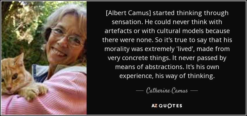 [Albert Camus] started thinking through sensation. He could never think with artefacts or with cultural models because there were none. So it's true to say that his morality was extremely 'lived', made from very concrete things. It never passed by means of abstractions . It's his own experience, his way of thinking. - Catherine Camus