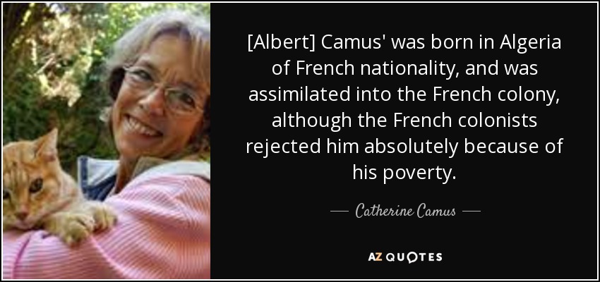 [Albert] Camus' was born in Algeria of French nationality, and was assimilated into the French colony, although the French colonists rejected him absolutely because of his poverty. - Catherine Camus