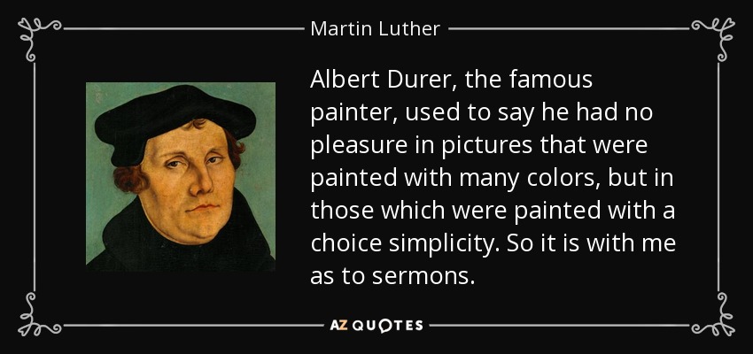 Albert Durer, the famous painter, used to say he had no pleasure in pictures that were painted with many colors, but in those which were painted with a choice simplicity. So it is with me as to sermons. - Martin Luther