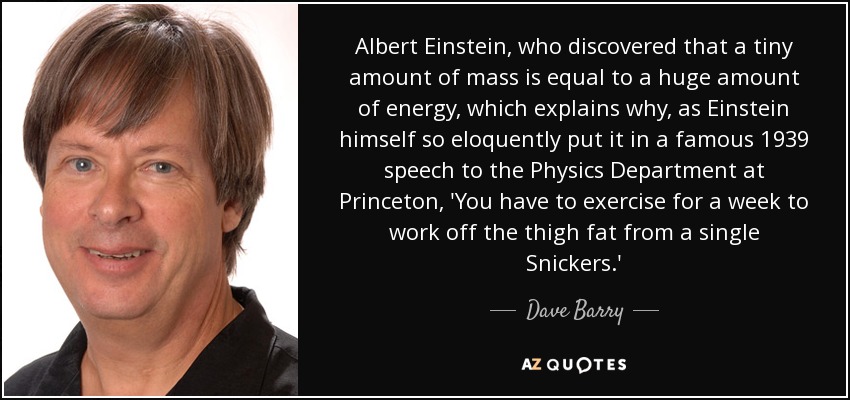 Albert Einstein, who discovered that a tiny amount of mass is equal to a huge amount of energy, which explains why, as Einstein himself so eloquently put it in a famous 1939 speech to the Physics Department at Princeton, 'You have to exercise for a week to work off the thigh fat from a single Snickers.' - Dave Barry