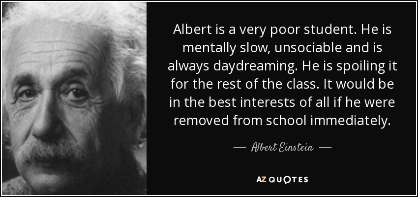 Albert is a very poor student. He is mentally slow, unsociable and is always daydreaming. He is spoiling it for the rest of the class. It would be in the best interests of all if he were removed from school immediately. - Albert Einstein