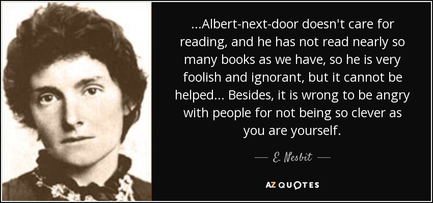 ...Albert-next-door doesn't care for reading, and he has not read nearly so many books as we have, so he is very foolish and ignorant, but it cannot be helped... Besides, it is wrong to be angry with people for not being so clever as you are yourself. - E. Nesbit