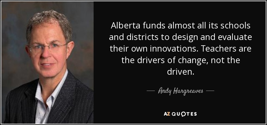 Alberta funds almost all its schools and districts to design and evaluate their own innovations. Teachers are the drivers of change, not the driven. - Andy Hargreaves