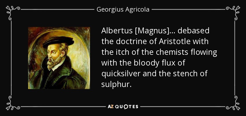 Albertus [Magnus] ... debased the doctrine of Aristotle with the itch of the chemists flowing with the bloody flux of quicksilver and the stench of sulphur. - Georgius Agricola