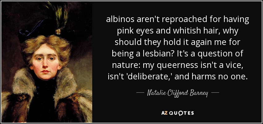 albinos aren't reproached for having pink eyes and whitish hair, why should they hold it again me for being a lesbian? It's a question of nature: my queerness isn't a vice, isn't 'deliberate,' and harms no one. - Natalie Clifford Barney