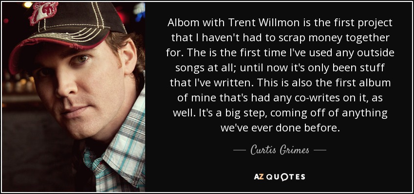 Albom with Trent Willmon is the first project that I haven't had to scrap money together for. The is the first time I've used any outside songs at all; until now it's only been stuff that I've written. This is also the first album of mine that's had any co-writes on it, as well. It's a big step, coming off of anything we've ever done before. - Curtis Grimes