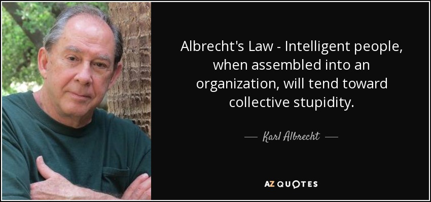 Albrecht's Law - Intelligent people, when assembled into an organization, will tend toward collective stupidity. - Karl Albrecht