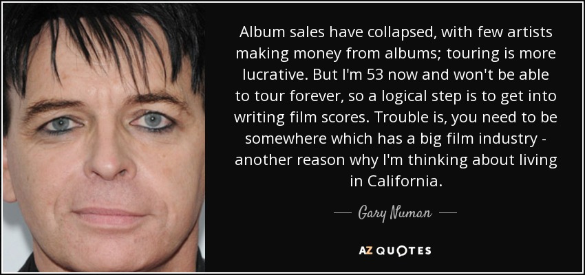Album sales have collapsed, with few artists making money from albums; touring is more lucrative. But I'm 53 now and won't be able to tour forever, so a logical step is to get into writing film scores. Trouble is, you need to be somewhere which has a big film industry - another reason why I'm thinking about living in California. - Gary Numan