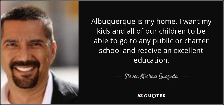 Albuquerque is my home. I want my kids and all of our children to be able to go to any public or charter school and receive an excellent education. - Steven Michael Quezada