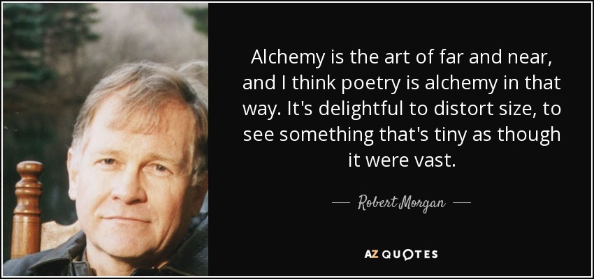 Alchemy is the art of far and near, and I think poetry is alchemy in that way. It's delightful to distort size, to see something that's tiny as though it were vast. - Robert Morgan