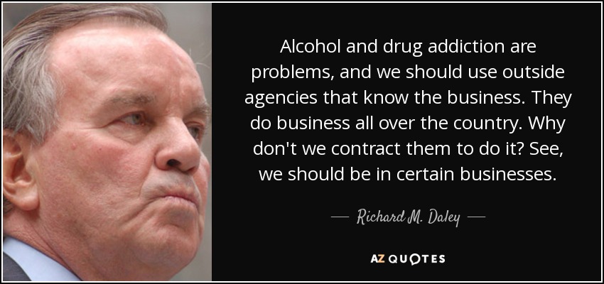 Alcohol and drug addiction are problems, and we should use outside agencies that know the business. They do business all over the country. Why don't we contract them to do it? See, we should be in certain businesses. - Richard M. Daley