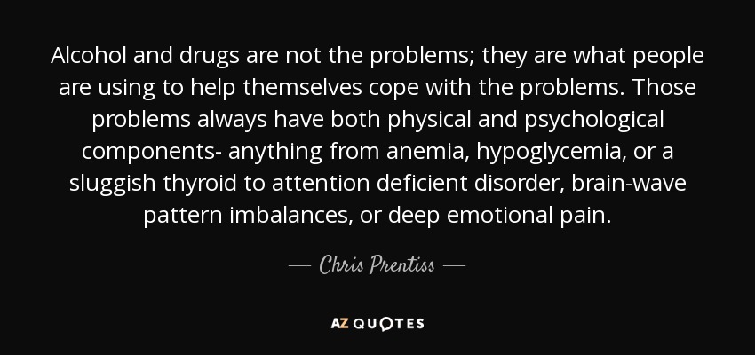 Alcohol and drugs are not the problems; they are what people are using to help themselves cope with the problems. Those problems always have both physical and psychological components- anything from anemia, hypoglycemia, or a sluggish thyroid to attention deficient disorder, brain-wave pattern imbalances, or deep emotional pain. - Chris Prentiss