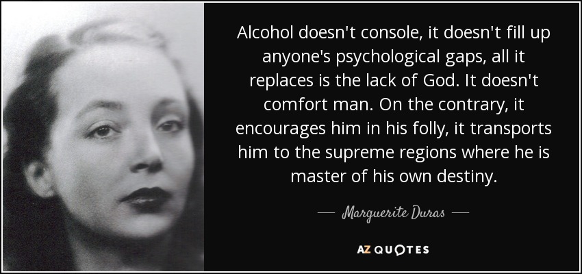 Alcohol doesn't console, it doesn't fill up anyone's psychological gaps, all it replaces is the lack of God. It doesn't comfort man. On the contrary, it encourages him in his folly, it transports him to the supreme regions where he is master of his own destiny. - Marguerite Duras