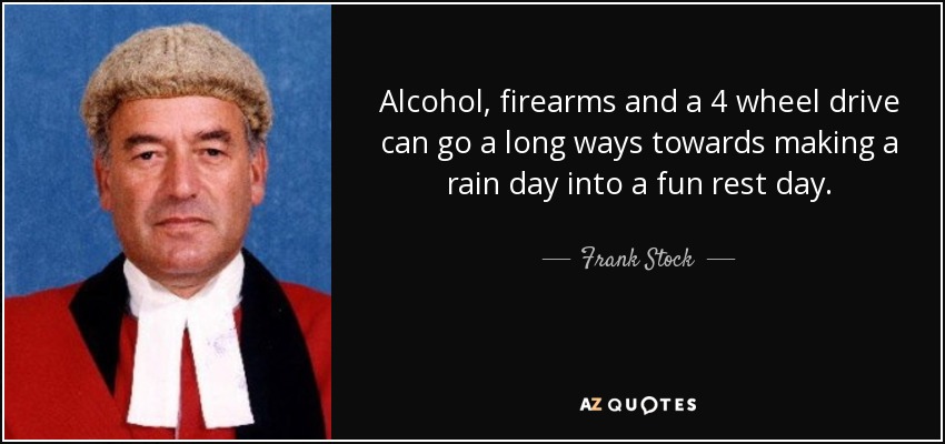 Alcohol, firearms and a 4 wheel drive can go a long ways towards making a rain day into a fun rest day. - Frank Stock