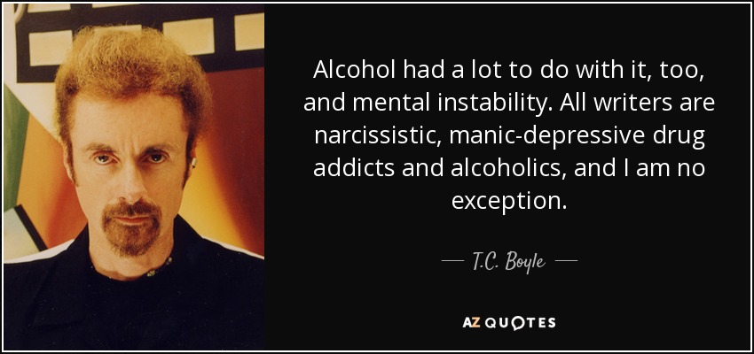 Alcohol had a lot to do with it, too, and mental instability. All writers are narcissistic, manic-depressive drug addicts and alcoholics, and I am no exception. - T.C. Boyle