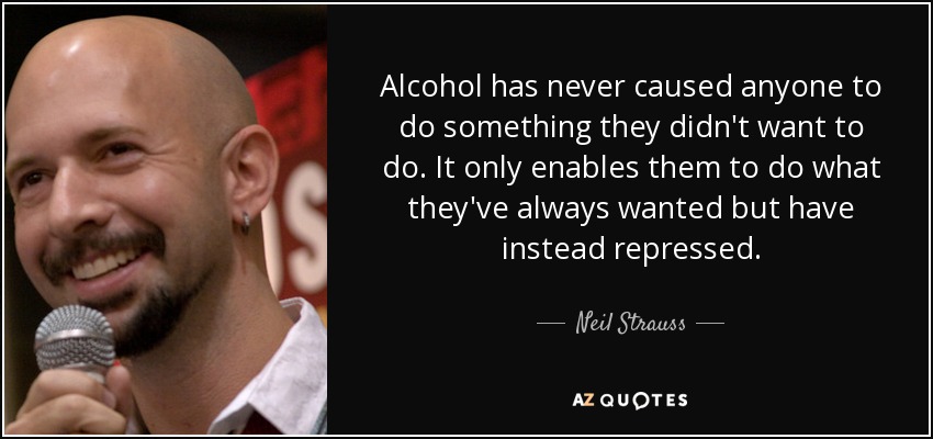 Alcohol has never caused anyone to do something they didn't want to do. It only enables them to do what they've always wanted but have instead repressed. - Neil Strauss