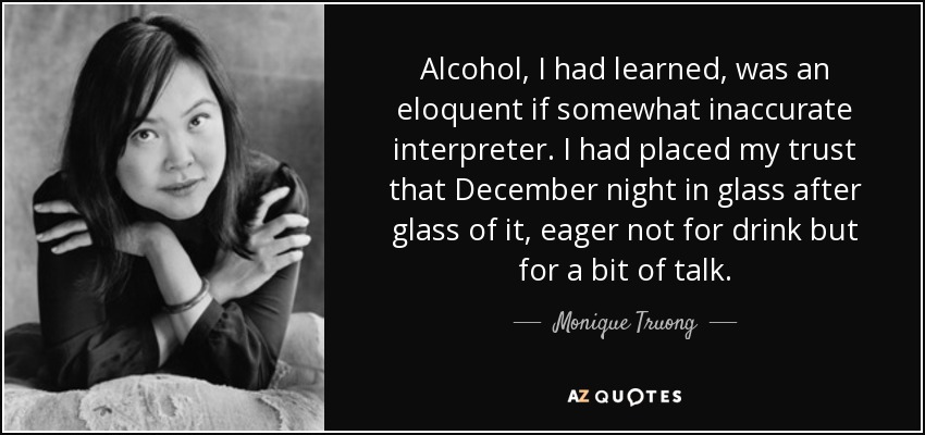 Alcohol, I had learned, was an eloquent if somewhat inaccurate interpreter. I had placed my trust that December night in glass after glass of it, eager not for drink but for a bit of talk. - Monique Truong