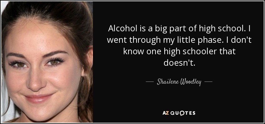 Alcohol is a big part of high school. I went through my little phase. I don't know one high schooler that doesn't. - Shailene Woodley