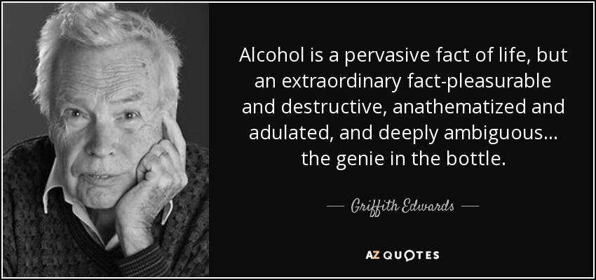 Alcohol is a pervasive fact of life, but an extraordinary fact-pleasurable and destructive, anathematized and adulated, and deeply ambiguous ... the genie in the bottle. - Griffith Edwards