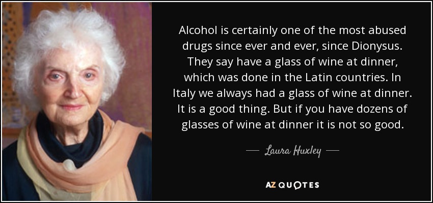 Alcohol is certainly one of the most abused drugs since ever and ever, since Dionysus. They say have a glass of wine at dinner, which was done in the Latin countries. In Italy we always had a glass of wine at dinner. It is a good thing. But if you have dozens of glasses of wine at dinner it is not so good. - Laura Huxley