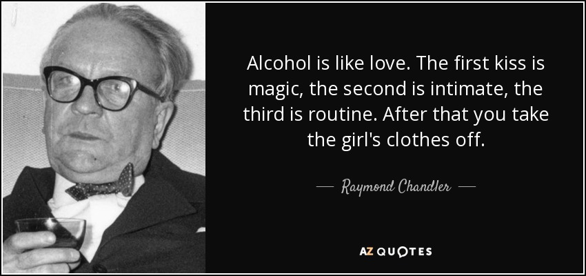 Alcohol is like love. The first kiss is magic, the second is intimate, the third is routine. After that you take the girl's clothes off. - Raymond Chandler