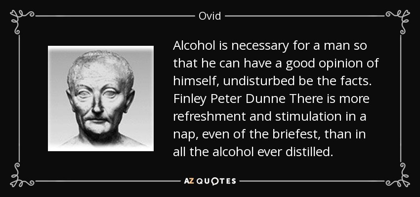Alcohol is necessary for a man so that he can have a good opinion of himself, undisturbed be the facts. Finley Peter Dunne There is more refreshment and stimulation in a nap, even of the briefest, than in all the alcohol ever distilled. - Ovid