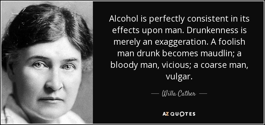Alcohol is perfectly consistent in its effects upon man. Drunkenness is merely an exaggeration. A foolish man drunk becomes maudlin; a bloody man, vicious; a coarse man, vulgar. - Willa Cather
