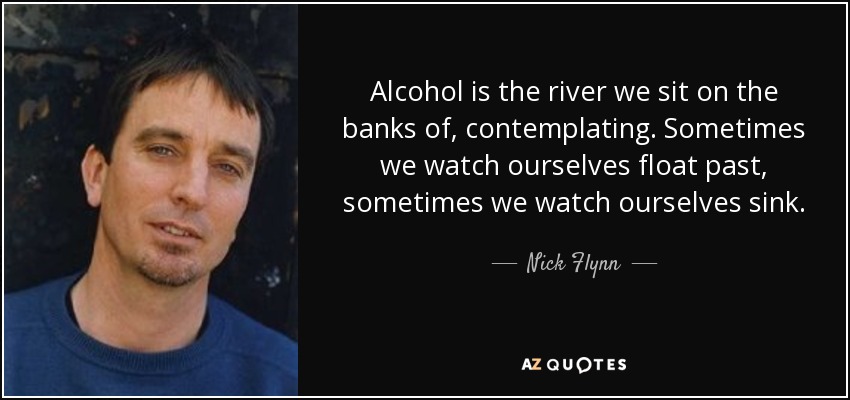 Alcohol is the river we sit on the banks of, contemplating. Sometimes we watch ourselves float past, sometimes we watch ourselves sink. - Nick Flynn