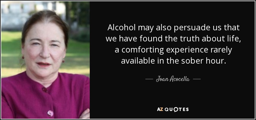 Alcohol may also persuade us that we have found the truth about life, a comforting experience rarely available in the sober hour. - Joan Acocella