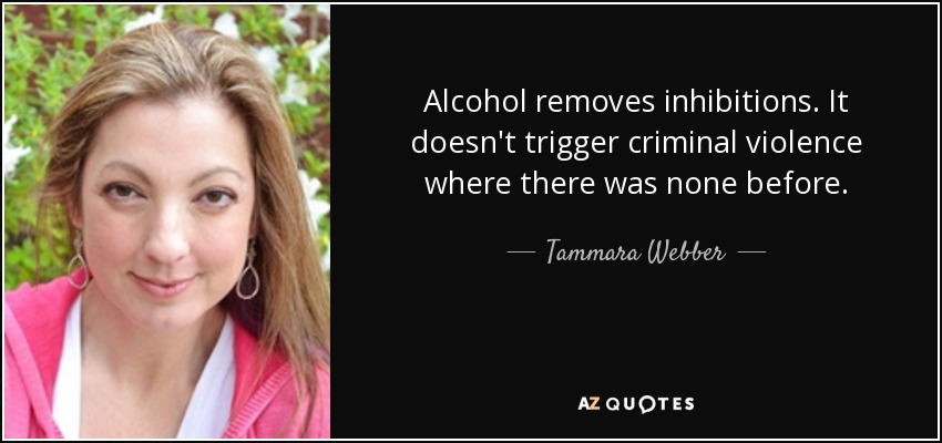 Alcohol removes inhibitions. It doesn't trigger criminal violence where there was none before. - Tammara Webber