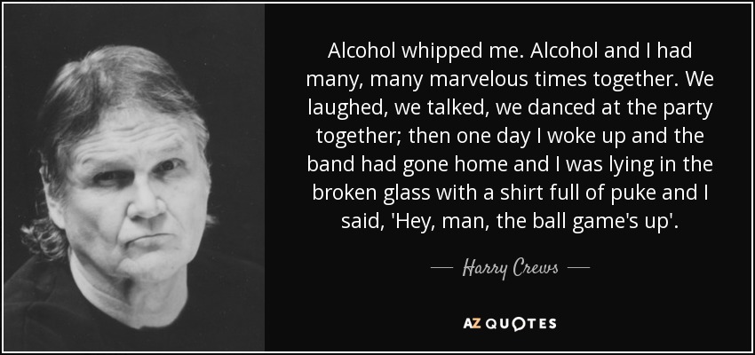 Alcohol whipped me. Alcohol and I had many, many marvelous times together. We laughed, we talked, we danced at the party together; then one day I woke up and the band had gone home and I was lying in the broken glass with a shirt full of puke and I said, 'Hey, man, the ball game's up'. - Harry Crews