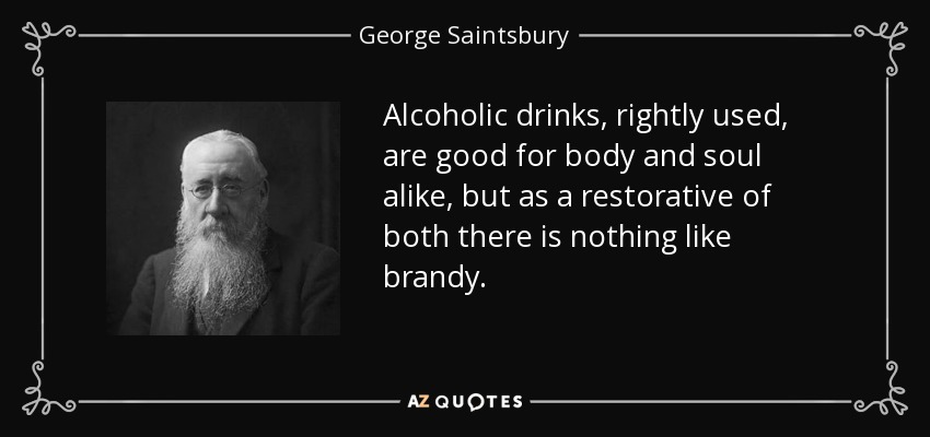 Alcoholic drinks, rightly used, are good for body and soul alike, but as a restorative of both there is nothing like brandy. - George Saintsbury