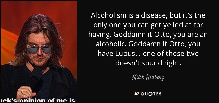 Alcoholism is a disease, but it's the only one you can get yelled at for having. Goddamn it Otto, you are an alcoholic. Goddamn it Otto, you have Lupus... one of those two doesn't sound right. - Mitch Hedberg