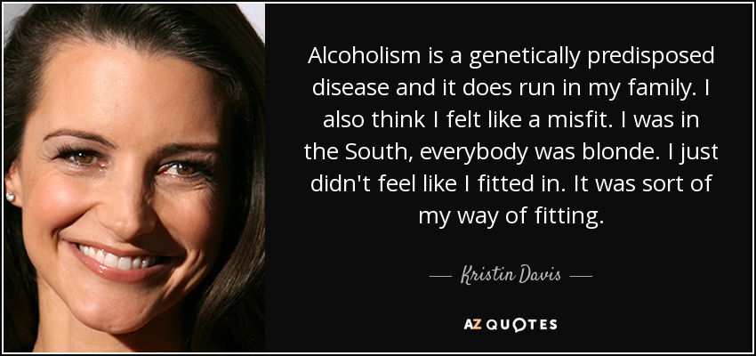 Alcoholism is a genetically predisposed disease and it does run in my family. I also think I felt like a misfit. I was in the South, everybody was blonde. I just didn't feel like I fitted in. It was sort of my way of fitting. - Kristin Davis